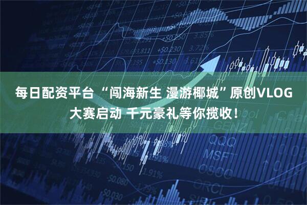 每日配资平台 “闯海新生 漫游椰城”原创VLOG大赛启动 千元豪礼等你揽收！