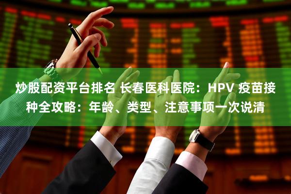 炒股配资平台排名 长春医科医院：HPV 疫苗接种全攻略：年龄、类型、注意事项一次说清