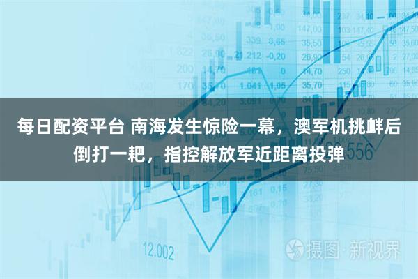 每日配资平台 南海发生惊险一幕,澳军机挑衅后倒打一耙,指控解放军近距离投弹