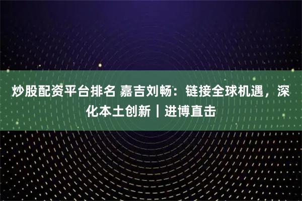 炒股配资平台排名 嘉吉刘畅:链接全球机遇,深化本土创新|进博直击