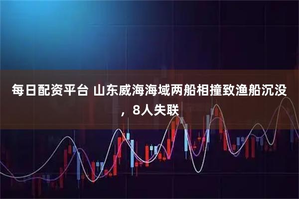 每日配资平台 山东威海海域两船相撞致渔船沉没，8人失联