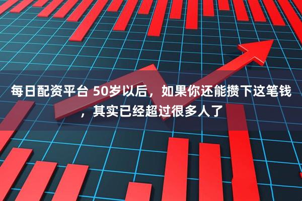 每日配资平台 50岁以后，如果你还能攒下这笔钱，其实已经超过很多人了