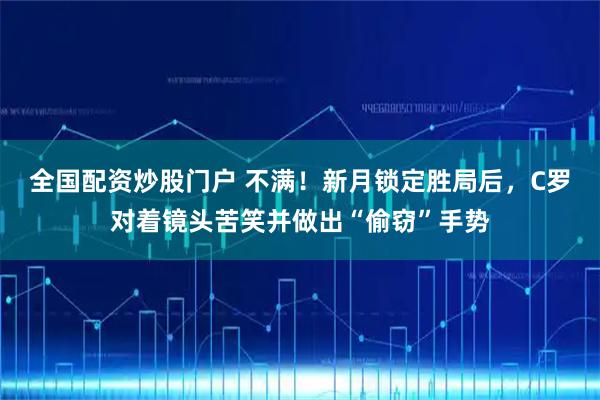 全国配资炒股门户 不满！新月锁定胜局后，C罗对着镜头苦笑并做出“偷窃”手势