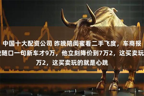 中国十大配资公司 昨晚陪闺蜜看二手飞度,车商报价8万5,我随口一句新车才9万,他立刻降价到7万2,这买卖玩的就是心跳