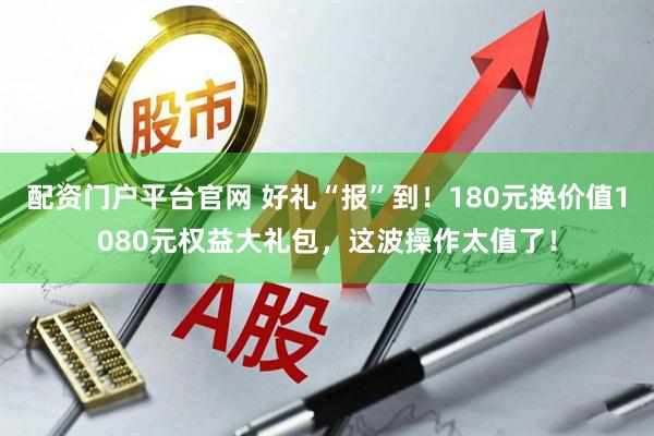 配资门户平台官网 好礼“报”到！180元换价值1080元权益大礼包，这波操作太值了！