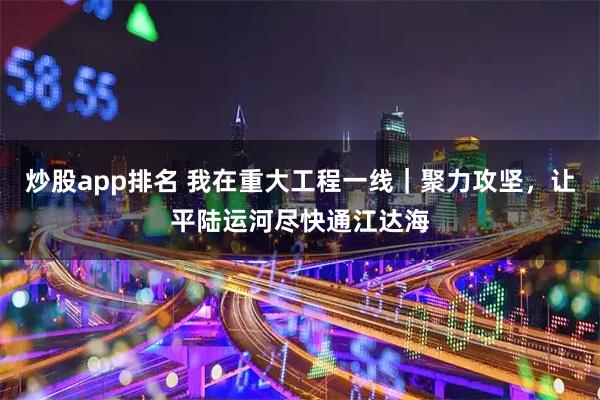 炒股app排名 我在重大工程一线|聚力攻坚,让平陆运河尽快通江达海