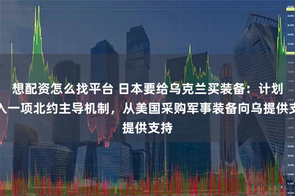 想配资怎么找平台 日本要给乌克兰买装备：计划加入一项北约主导机制，从美国采购军事装备向乌提供支持