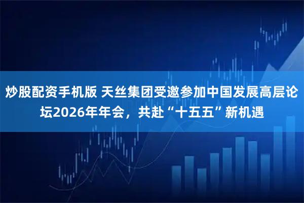 炒股配资手机版 天丝集团受邀参加中国发展高层论坛2026年年会，共赴“十五五”新机遇