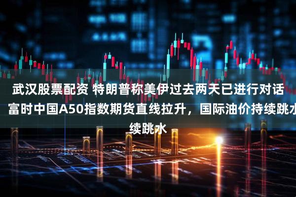 武汉股票配资 特朗普称美伊过去两天已进行对话，富时中国A50指数期货直线拉升，国际油价持续跳水