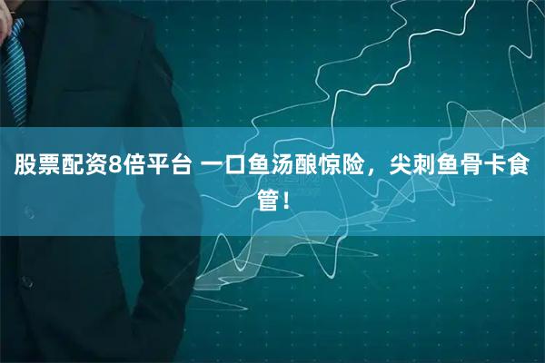 股票配资8倍平台 一口鱼汤酿惊险，尖刺鱼骨卡食管！