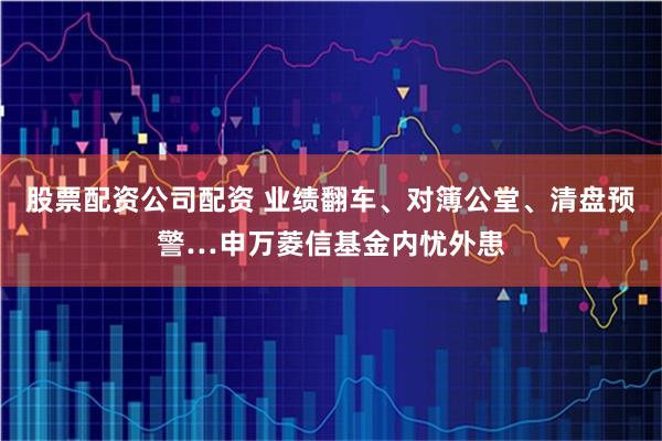 股票配资公司配资 业绩翻车、对簿公堂、清盘预警…申万菱信基金内忧外患