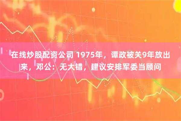 在线炒股配资公司 1975年,谭政被关9年放出来,邓公:无大错,建议安排军委当顾问
