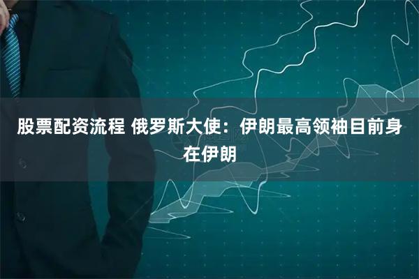 股票配资流程 俄罗斯大使：伊朗最高领袖目前身在伊朗