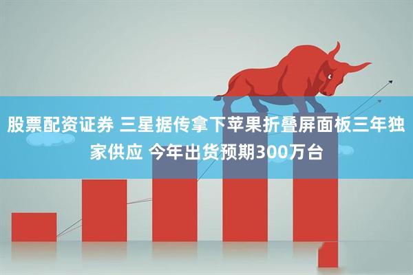 股票配资证券 三星据传拿下苹果折叠屏面板三年独家供应 今年出货预期300万台