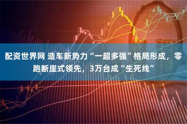 配资世界网 造车新势力“一超多强”格局形成，零跑断崖式领先，3万台成“生死线”