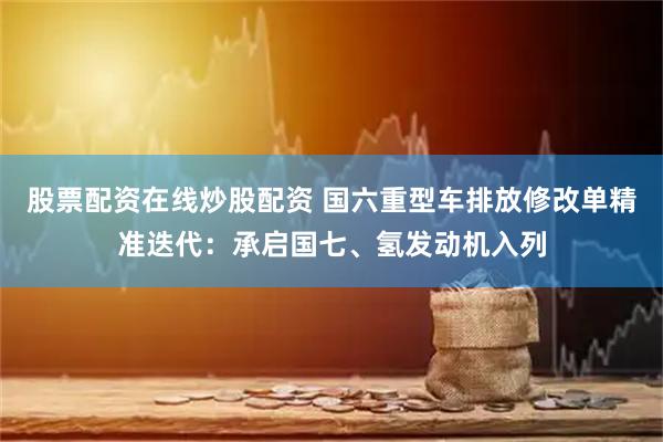 股票配资在线炒股配资 国六重型车排放修改单精准迭代：承启国七、氢发动机入列