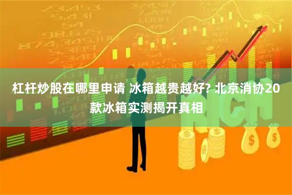 杠杆炒股在哪里申请 冰箱越贵越好? 北京消协20款冰箱实测揭开真相