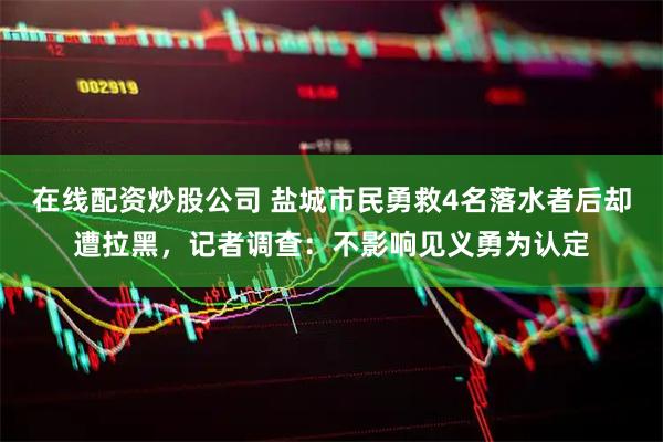 在线配资炒股公司 盐城市民勇救4名落水者后却遭拉黑，记者调查：不影响见义勇为认定
