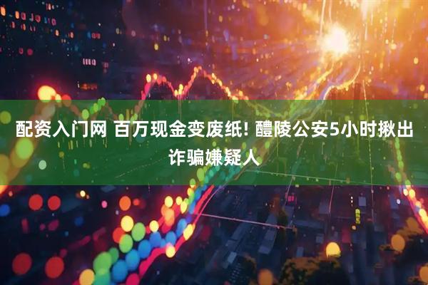 配资入门网 百万现金变废纸! 醴陵公安5小时揪出诈骗嫌疑人
