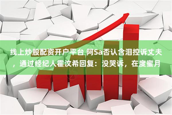 线上炒股配资开户平台 阿Sa否认含泪控诉丈夫，通过经纪人霍汶希回复：没哭诉，在度蜜月