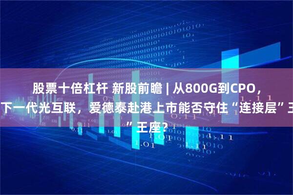 股票十倍杠杆 新股前瞻 | 从800G到CPO，押注下一代光互联，爱德泰赴港上市能否守住“连接层”王座？