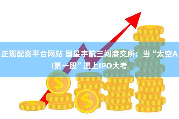 正规配资平台网站 国星宇航三闯港交所:当“太空AI第一股”遇上IPO大考