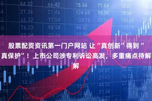 股票配资资讯第一门户网站 让“真创新”得到“真保护”!上市公司涉专利诉讼高发,多重痛点待解