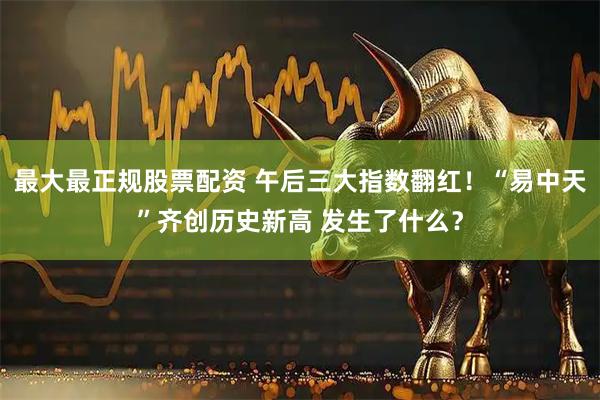 最大最正规股票配资 午后三大指数翻红！“易中天”齐创历史新高 发生了什么？