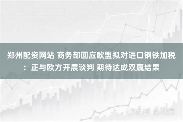 郑州配资网站 商务部回应欧盟拟对进口钢铁加税:正与欧方开展谈判 期待达成双赢结果