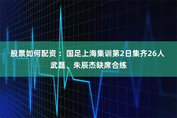 股票如何配资 :国足上海集训第2日集齐26人 武磊、朱辰杰缺席合练