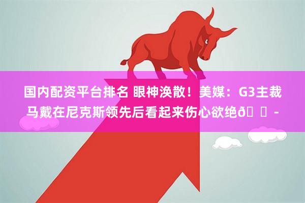 国内配资平台排名 眼神涣散！美媒：G3主裁马戴在尼克斯领先后看起来伤心欲绝😭
