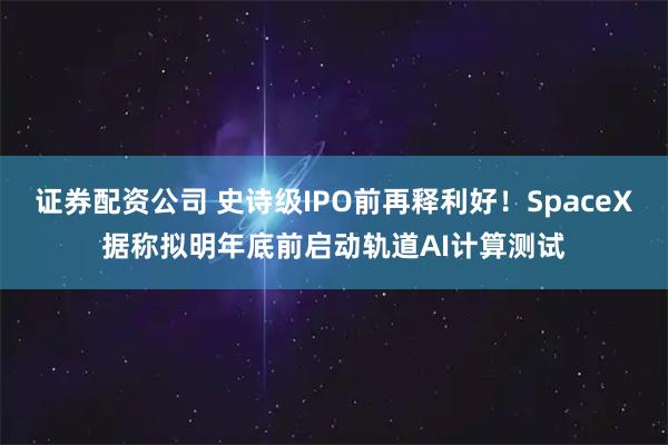 证券配资公司 史诗级IPO前再释利好！SpaceX据称拟明年底前启动轨道AI计算测试
